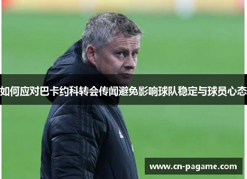 如何应对巴卡约科转会传闻避免影响球队稳定与球员心态