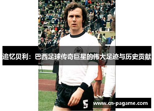 追忆贝利:巴西足球传奇巨星的伟大足迹与历史贡献 追忆贝利:巴西足球传奇巨星的伟大足迹与历史贡献
