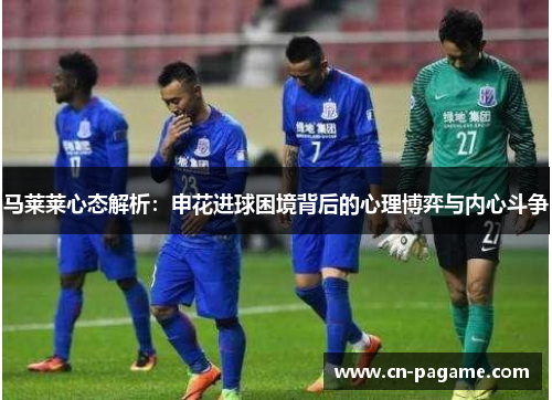 马莱莱心态解析：申花进球困境背后的心理博弈与内心斗争