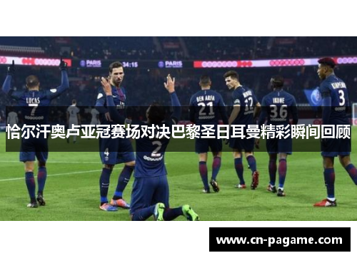 恰尔汗奥卢亚冠赛场对决巴黎圣日耳曼精彩瞬间回顾 恰尔汗奥卢亚冠赛场对决巴黎圣日耳曼精彩瞬间回顾