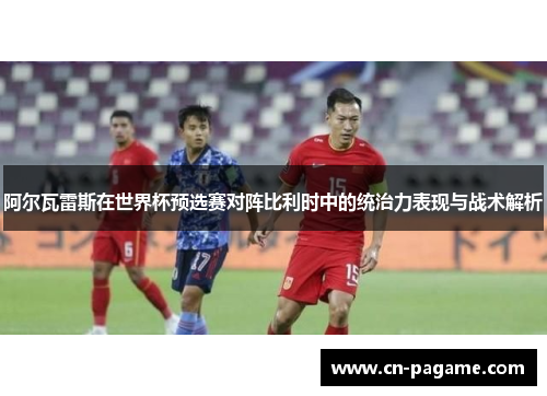 阿尔瓦雷斯在世界杯预选赛对阵比利时中的统治力表现与战术解析