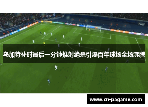 乌加特补时最后一分钟推射绝杀引爆百年球场全场沸腾
